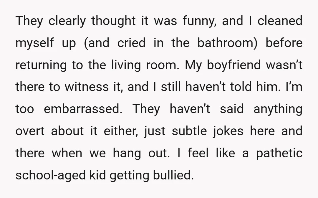 They clearly thought it was funny, and I cleaned myself up (and cried in the bathroom) before returning to the living room. My boyfriend wasn’t there to witness it, and...