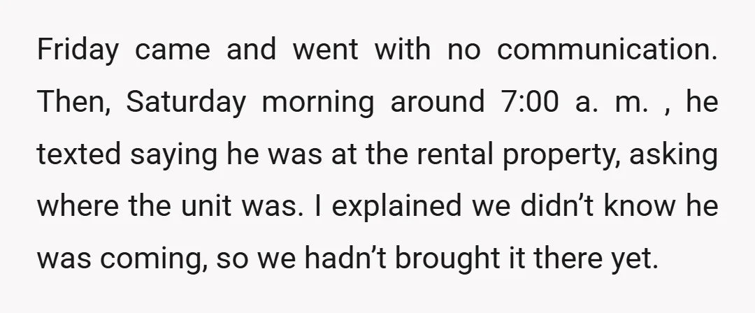 Friday came and went with no communication. Then, Saturday morning around 7:00 a. m. , he texted saying he was at the rental property, asking where the unit was. I...