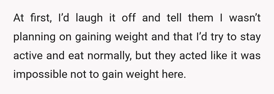 At first, I’d laugh it off and tell them I wasn’t planning on gaining weight and that I’d try to stay active and eat normally, but they acted like it...