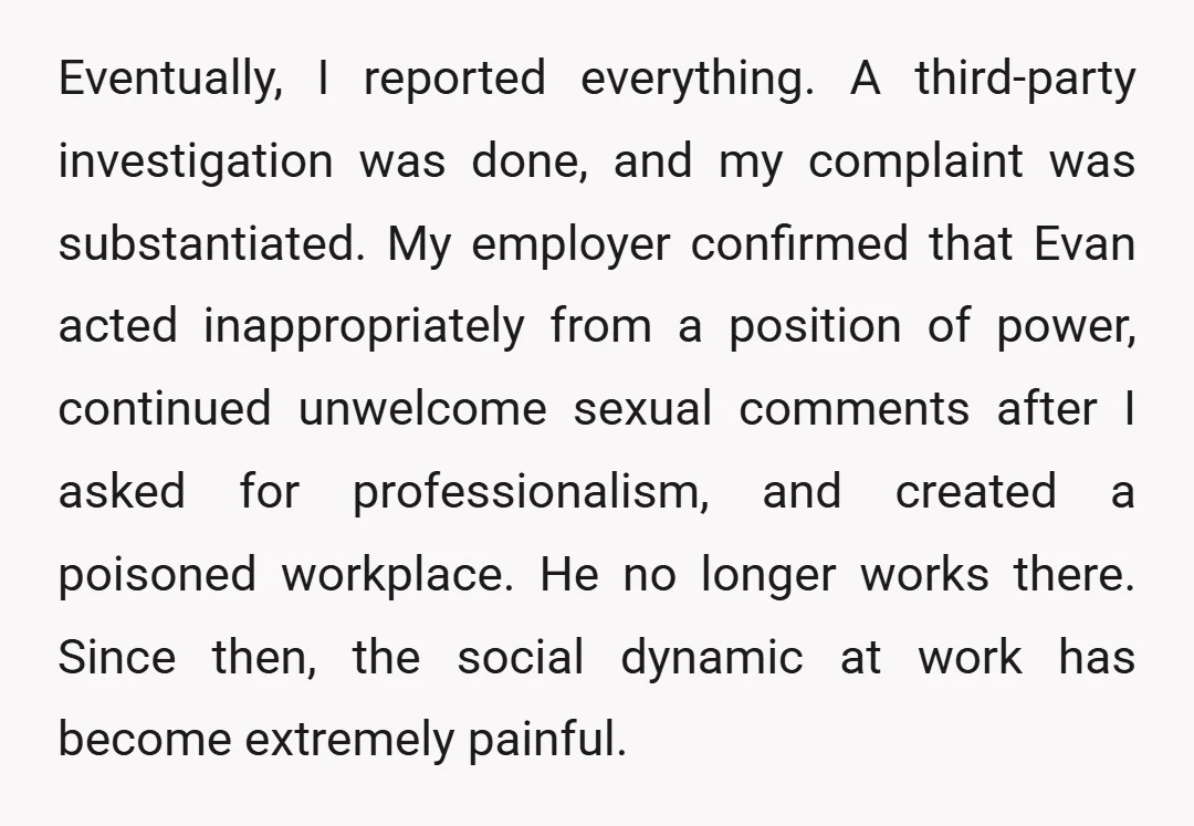 Eventually, I reported everything. A third-party investigation was done, and my complaint was substantiated. My employer confirmed that Evan acted inappropriately from a position of power, continued unwelcome sexual comments...