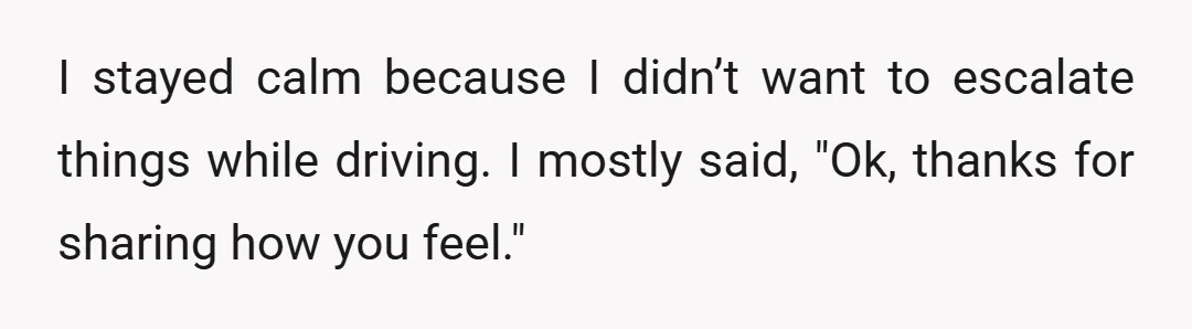 I stayed calm because I didn’t want to escalate things while driving. I mostly said, "Ok, thanks for sharing how you feel."