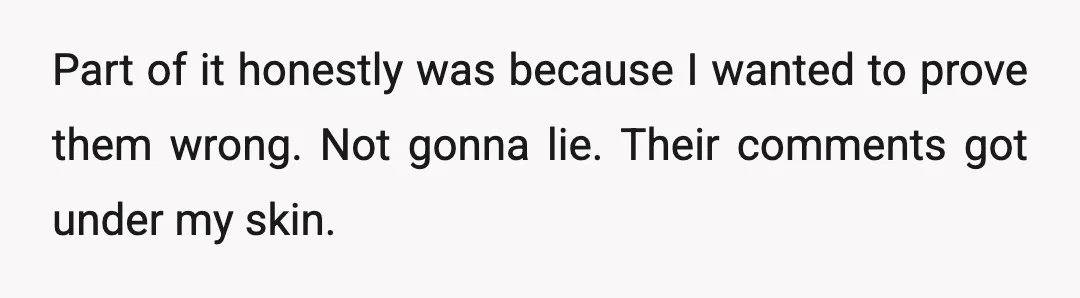 Part of it honestly was because I wanted to prove them wrong. Not gonna lie. Their comments got under my skin.
