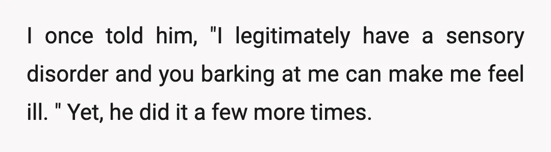 I once told him, "I legitimately have a sensory disorder and you barking at me can make me feel ill. " Yet, he did it a few more times. He...