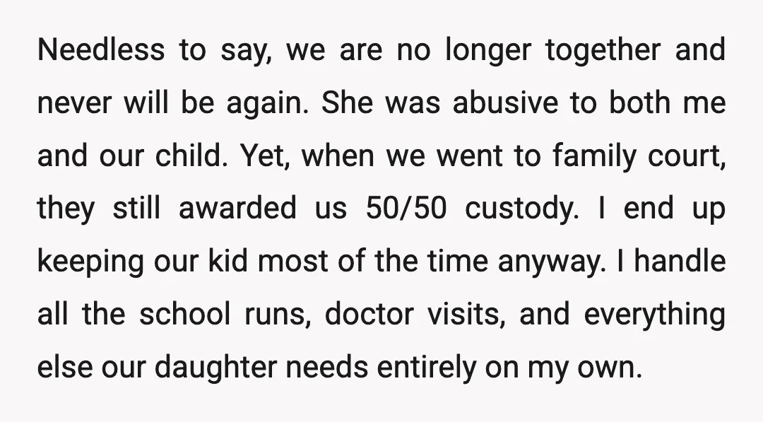 Needless to say, we are no longer together and never will be again. She was abusive to both me and our child. Yet, when we went to family court, they...