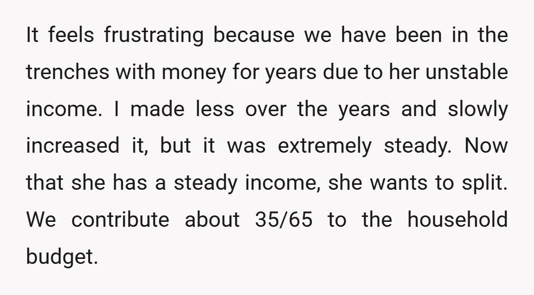 It feels frustrating because we have been in the trenches with money for years due to her unstable income. I made less over the years and slowly increased it, but...