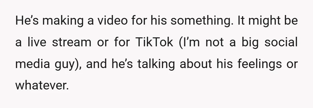 He’s making a video for his something. It might be a live stream or for TikTok (I’m not a big social media guy), and he’s talking about his feelings or...