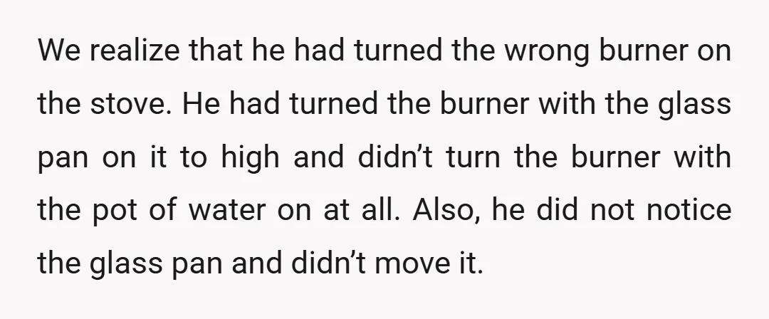 We realize that he had turned the wrong burner on the stove. He had turned the burner with the glass pan on it to high and didn’t turn the burner...