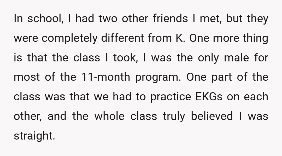 In school, I had two other friends I met, but they were completely different from K. One more thing is that the class I took, I was the only male...