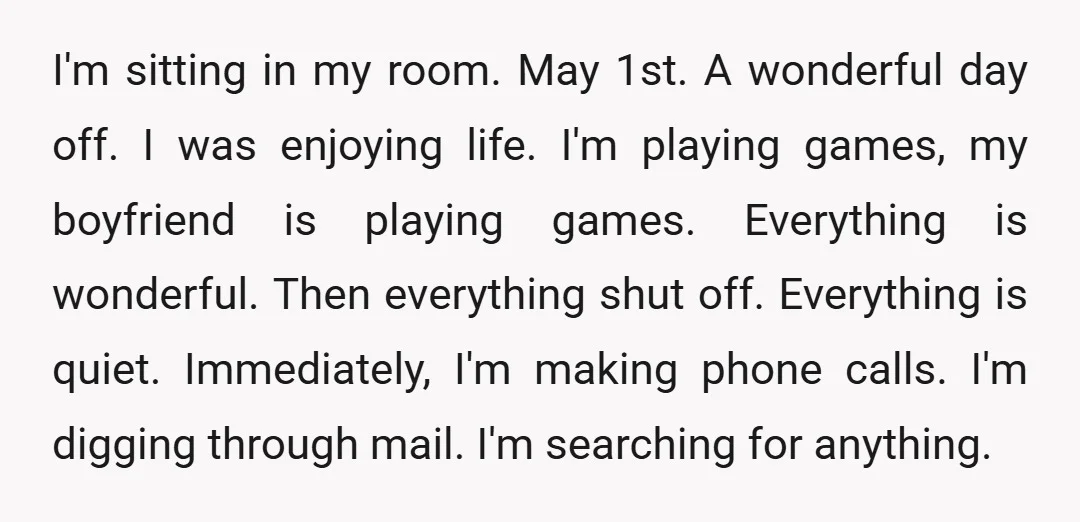 I'm sitting in my room. May 1st. A wonderful day off. I was enjoying life. I'm playing games, my boyfriend is playing games. Everything is wonderful. Then everything shut off....