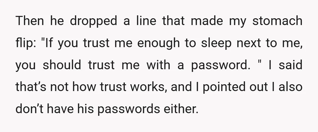 Then he dropped a line that made my stomach flip: "If you trust me enough to sleep next to me, you should trust me with a password. " I said...