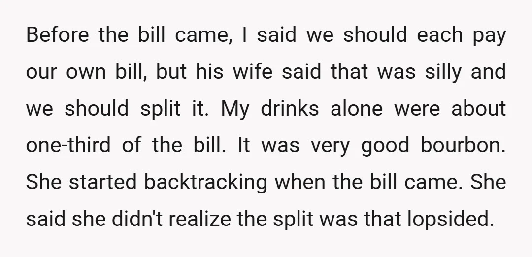 Before the bill came, I said we should each pay our own bill, but his wife said that was silly and we should split it. My drinks alone were about...