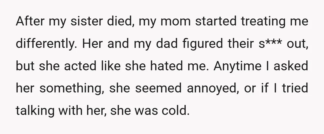 After my sister died, my mom started treating me differently. Her and my dad figured their s*** out, but she acted like she hated me. Anytime I asked her something,...