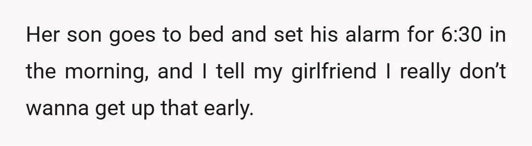 Her son goes to bed and set his alarm for 6:30 in the morning, and I tell my girlfriend I really don’t wanna get up that early.
