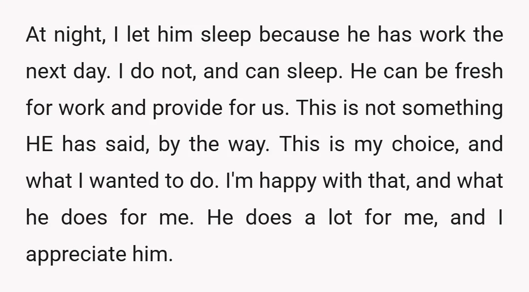 At night, I let him sleep because he has work the next day. I do not, and can sleep. He can be fresh for work and provide for us. This...