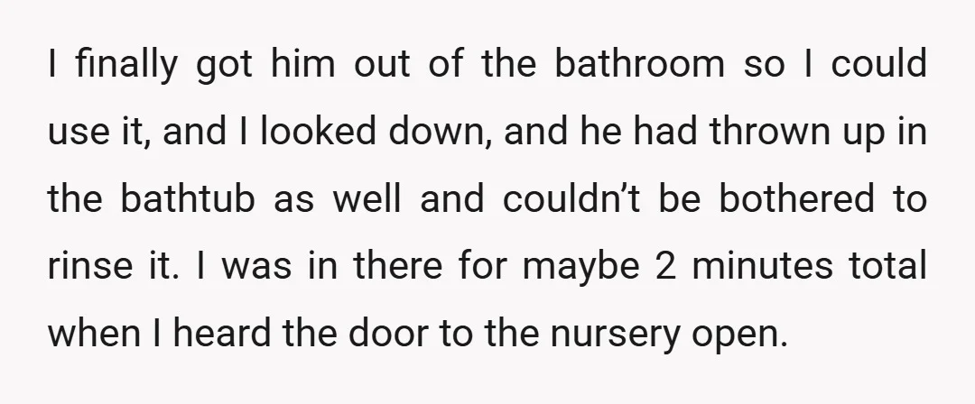 I finally got him out of the bathroom so I could use it, and I looked down, and he had thrown up in the bathtub as well and couldn’t be...