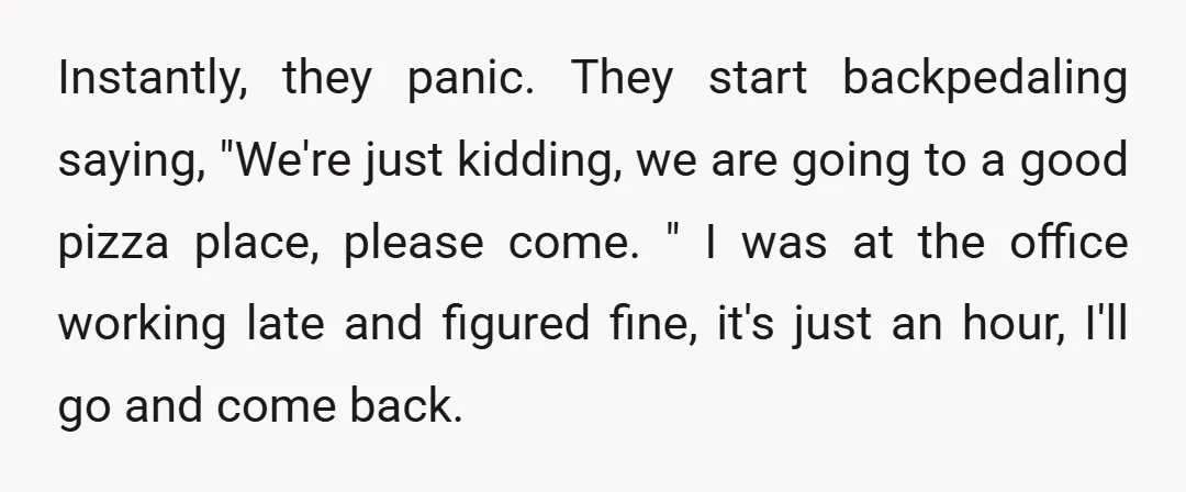Instantly, they panic. They start backpedaling saying, "We're just kidding, we are going to a good pizza place, please come. " I was at the office working late and figured...