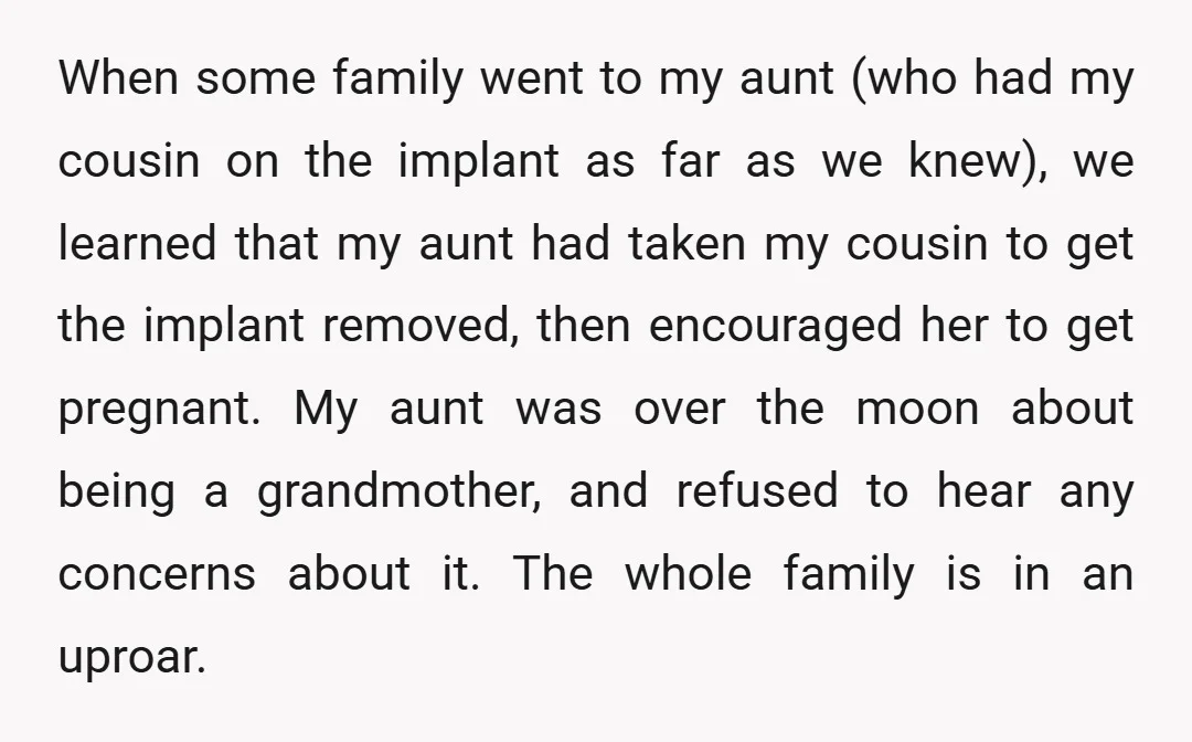 When some family went to my aunt (who had my cousin on the implant as far as we knew), we learned that my aunt had taken my cousin to get...