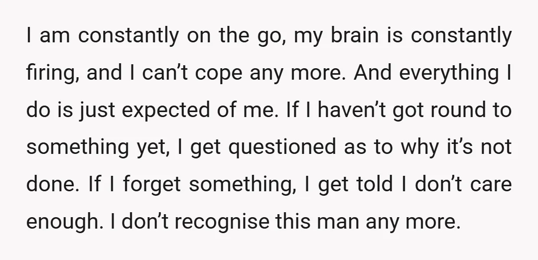 I am constantly on the go, my brain is constantly firing, and I can’t cope any more. And everything I do is just expected of me. If I haven’t got...
