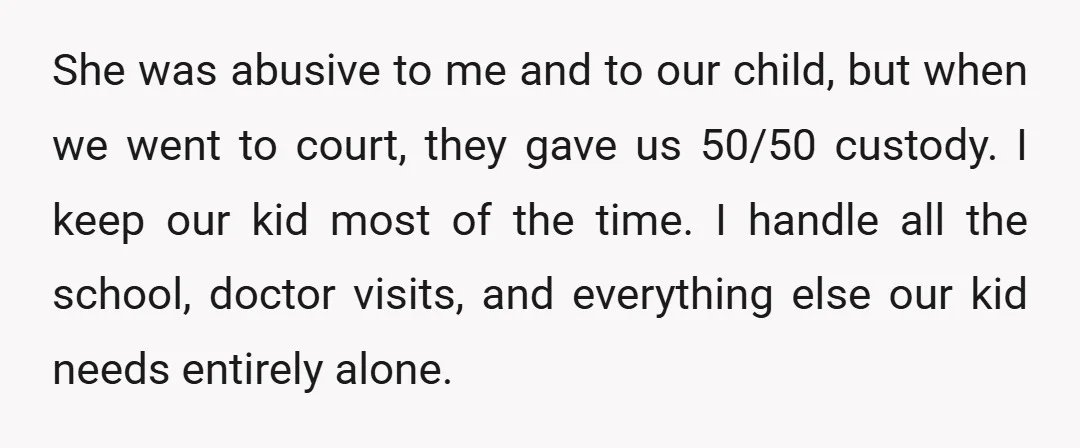 She was abusive to me and to our child, but when we went to court, they gave us 50/50 custody. I keep our kid most of the time. I handle...