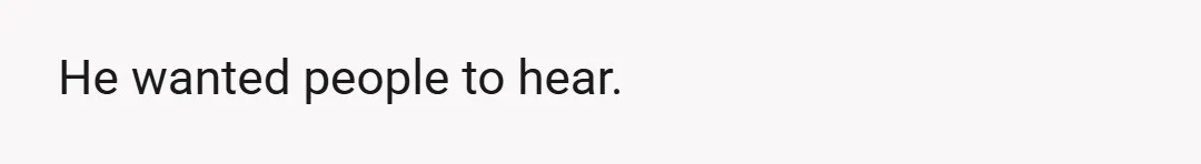 He wanted people to hear.