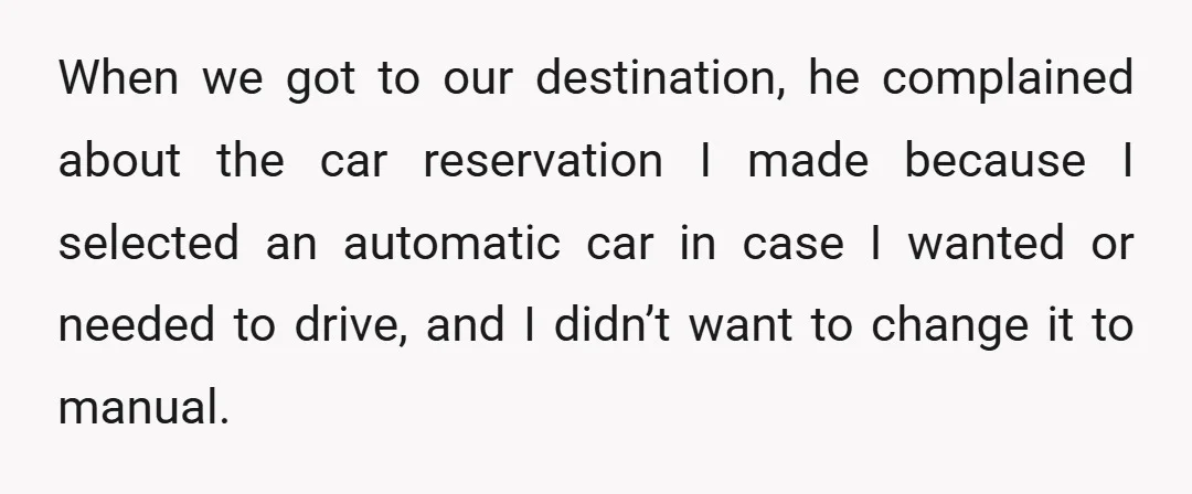 When we got to our destination, he complained about the car reservation I made because I selected an automatic car in case I wanted or needed to drive, and I...