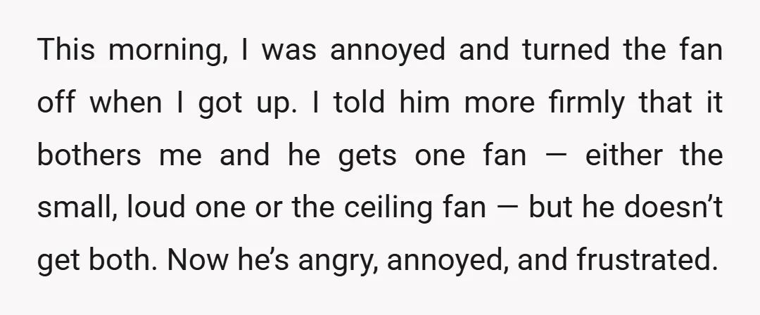 This morning, I was annoyed and turned the fan off when I got up. I told him more firmly that it bothers me and he gets one fan — either...