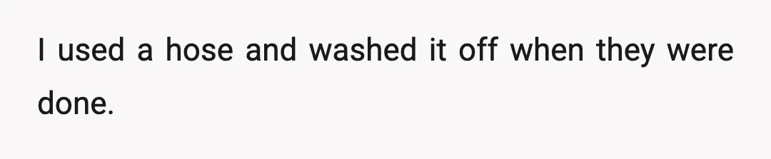 I used a hose and washed it off when they were done.