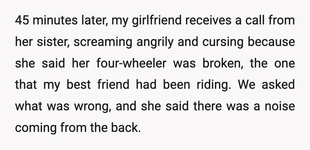 45 minutes later, my girlfriend receives a call from her sister, screaming angrily and cursing because she said her four-wheeler was broken, the one that my best friend had been...