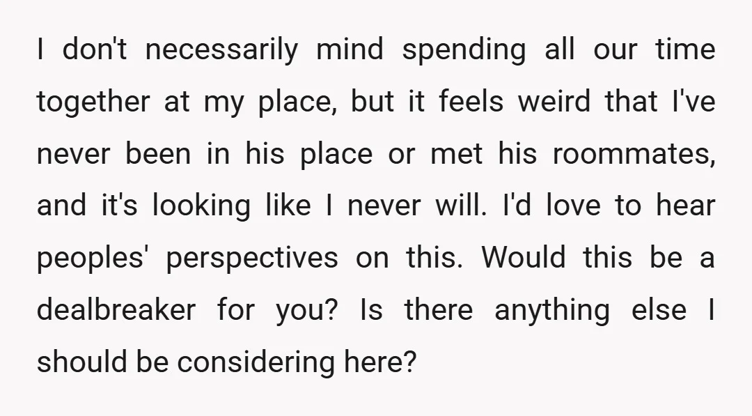 I don't necessarily mind spending all our time together at my place, but it feels weird that I've never been in his place or met his roommates, and it's looking...