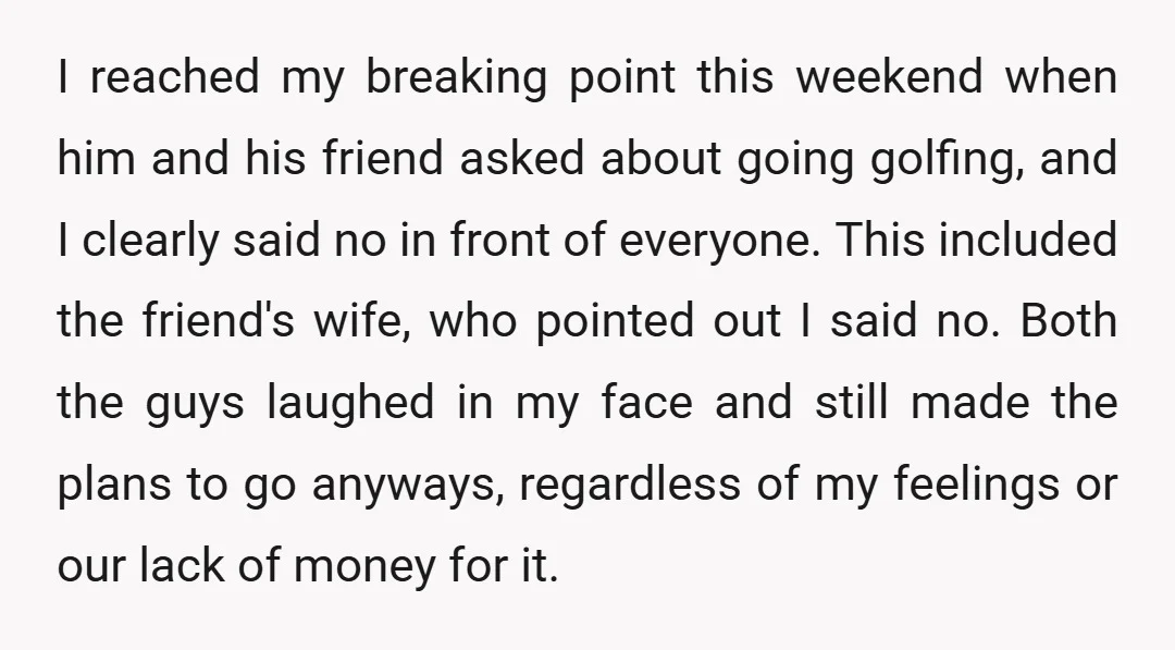 I reached my breaking point this weekend when him and his friend asked about going golfing, and I clearly said no in front of everyone. This included the friend's wife,...