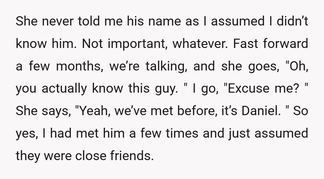 She never told me his name as I assumed I didn’t know him. Not important, whatever. Fast forward a few months, we’re talking, and she goes, "Oh, you actually know...
