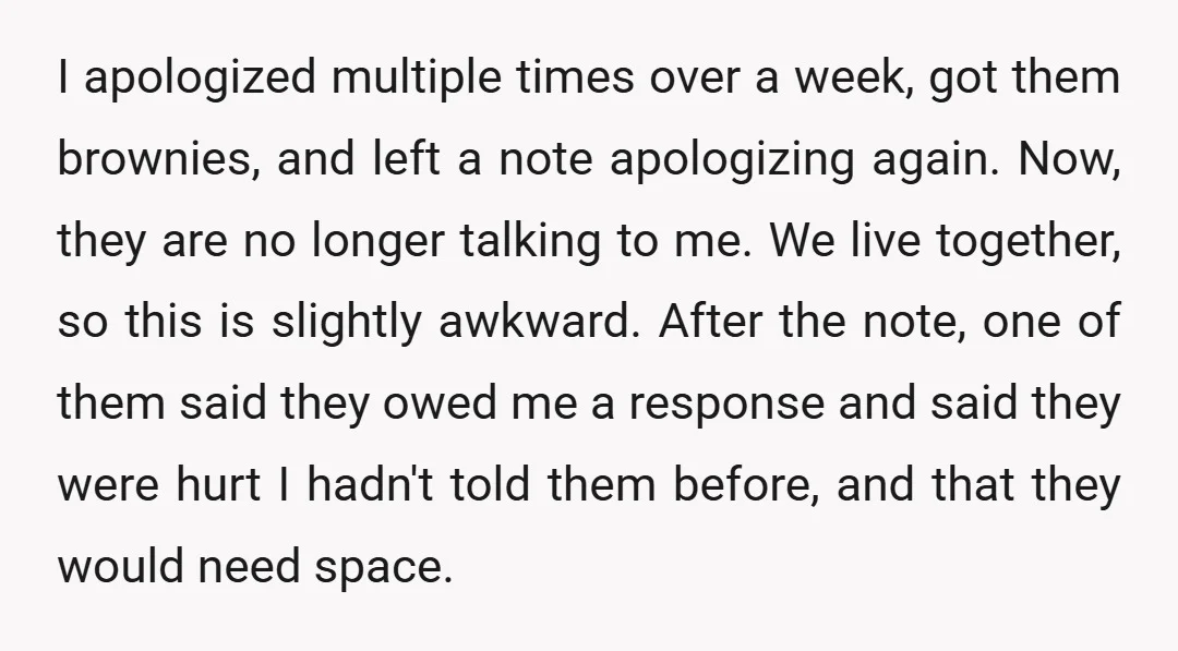 I apologized multiple times over a week, got them brownies, and left a note apologizing again. Now, they are no longer talking to me. We live together, so this is...