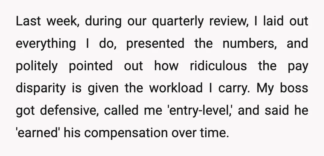 Last week, during our quarterly review, I laid out everything I do, presented the numbers, and politely pointed out how ridiculous the pay disparity is given the workload I carry....