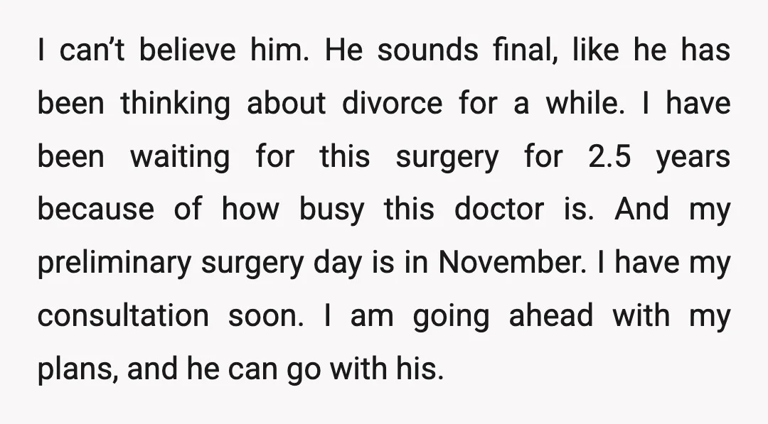 I can’t believe him. He sounds final, like he has been thinking about divorce for a while. I have been waiting for this surgery for 2.5 years because of how...