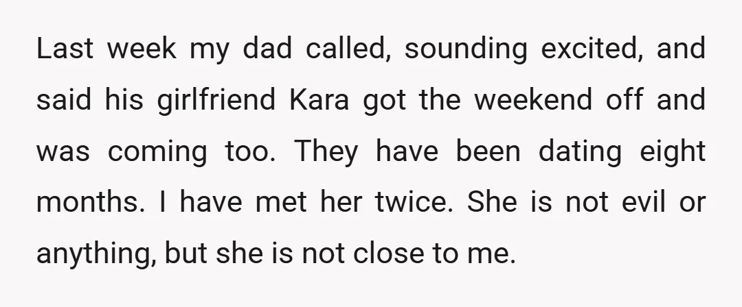 Last week my dad called, sounding excited, and said his girlfriend Kara got the weekend off and was coming too. They have been dating eight months. I have met her...