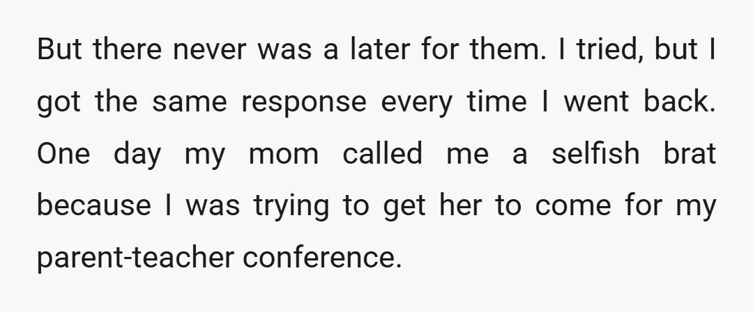 But there never was a later for them. I tried, but I got the same response every time I went back. One day my mom called me a selfish brat...