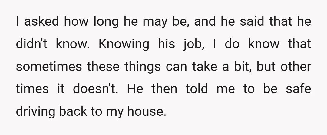 I asked how long he may be, and he said that he didn't know. Knowing his job, I do know that sometimes these things can take a bit, but other...