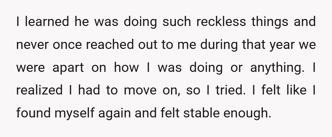 I learned he was doing such reckless things and never once reached out to me during that year we were apart on how I was doing or anything. I realized...