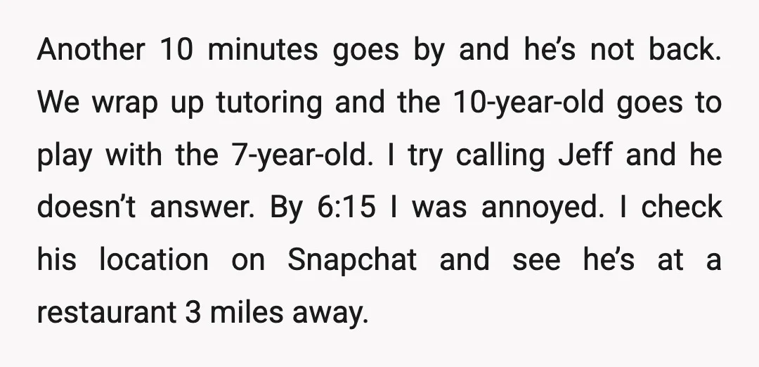Another 10 minutes goes by and he’s not back. We wrap up tutoring and the 10-year-old goes to play with the 7-year-old. I try calling Jeff and he doesn’t answer....