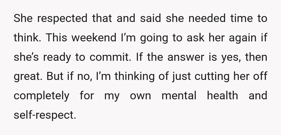She respected that and said she needed time to think. This weekend I’m going to ask her again if she’s ready to commit. If the answer is yes, then great....