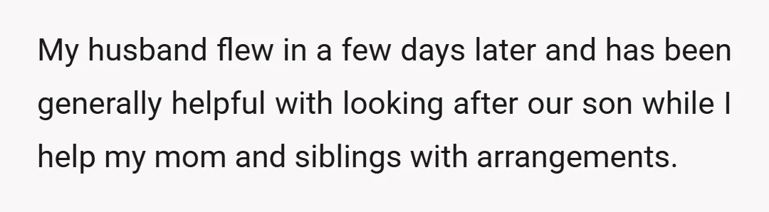 My husband flew in a few days later and has been generally helpful with looking after our son while I help my mom and siblings with arrangements.