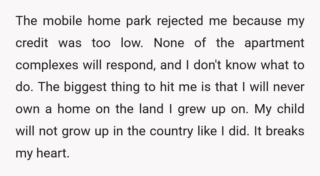 The mobile home park rejected me because my credit was too low. None of the apartment complexes will respond, and I don't know what to do. The biggest thing to...