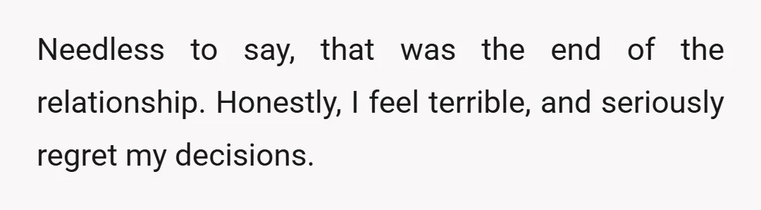 Needless to say, that was the end of the relationship. Honestly, I feel terrible, and seriously regret my decisions.