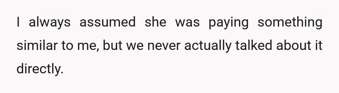 I always assumed she was paying something similar to me, but we never actually talked about it directly.