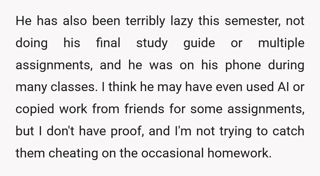 He has also been terribly lazy this semester, not doing his final study guide or multiple assignments, and he was on his phone during many classes. I think he may...