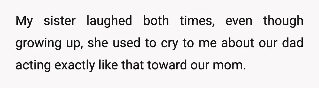My sister laughed both times, even though growing up, she used to cry to me about our dad acting exactly like that toward our mom.