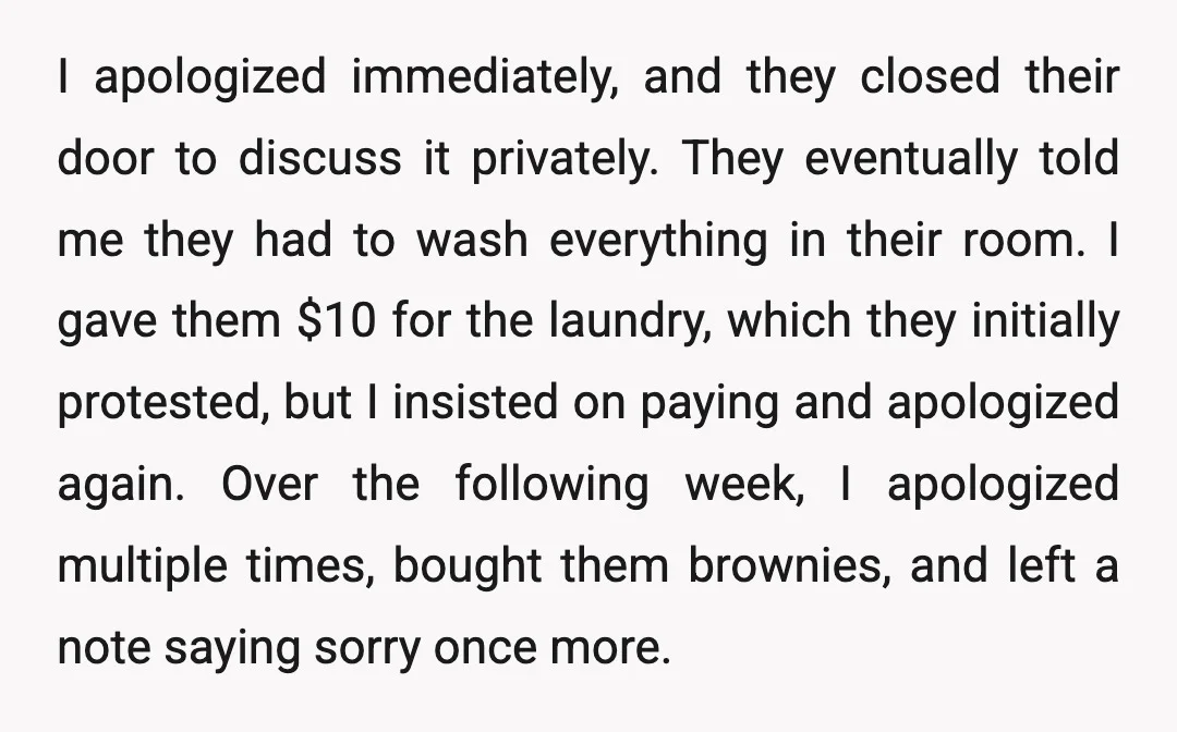 I apologized immediately, and they closed their door to discuss it privately. They eventually told me they had to wash everything in their room. I gave them $10 for the...
