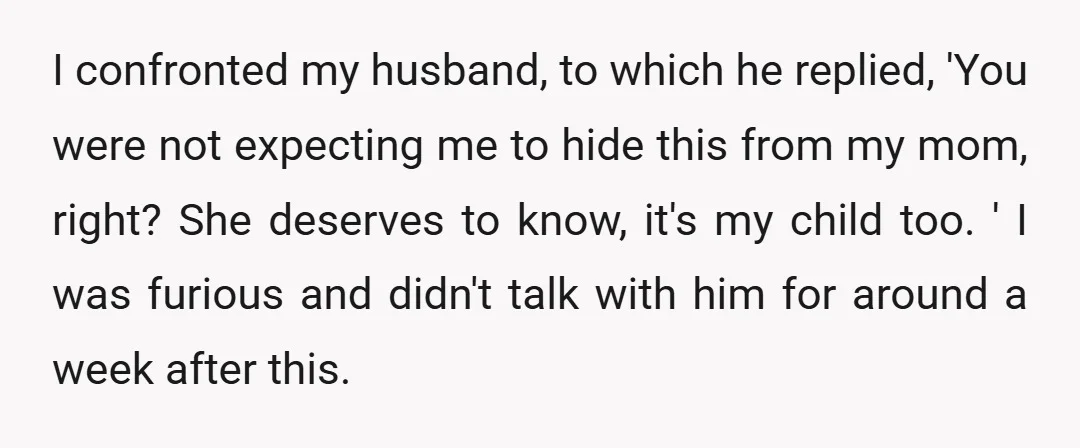 I confronted my husband, to which he replied, 'You were not expecting me to hide this from my mom, right? She deserves to know, it's my child too. ' I...