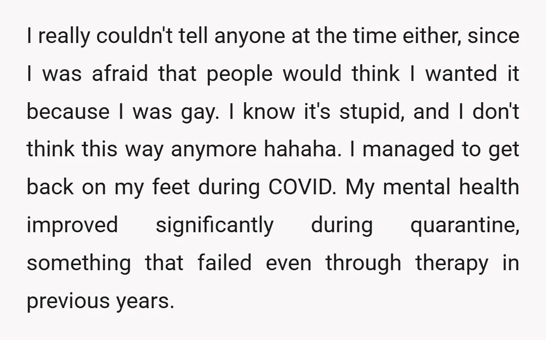 I really couldn't tell anyone at the time either, since I was afraid that people would think I wanted it because I was gay. I know it's stupid, and I...