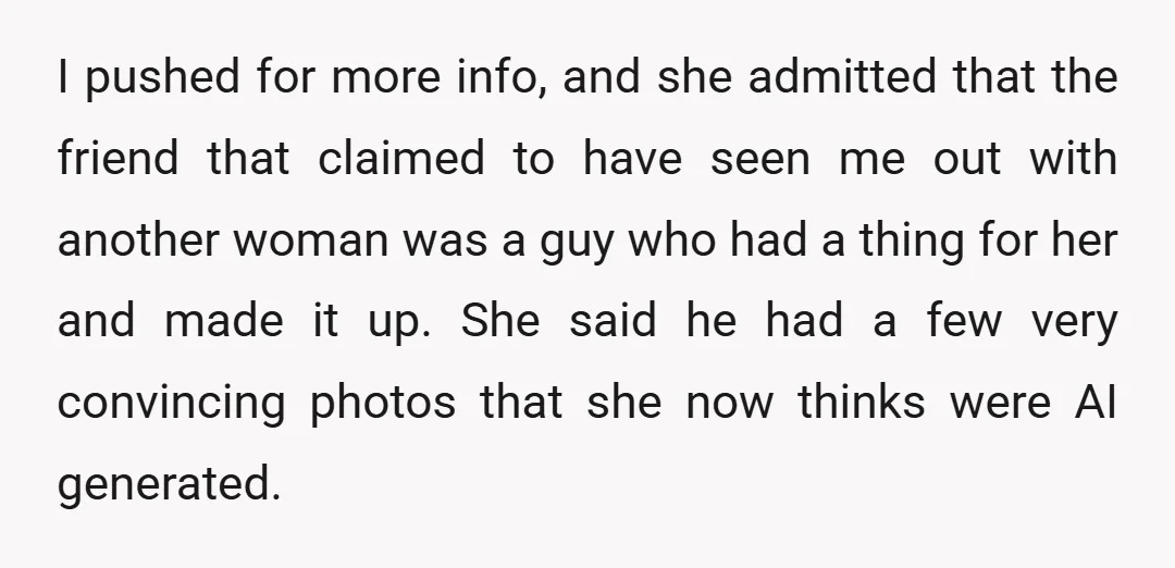 I pushed for more info, and she admitted that the friend that claimed to have seen me out with another woman was a guy who had a thing for her...